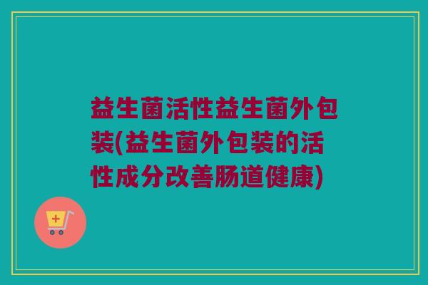 益生菌活性益生菌外包装(益生菌外包装的活性成分改善肠道健康)