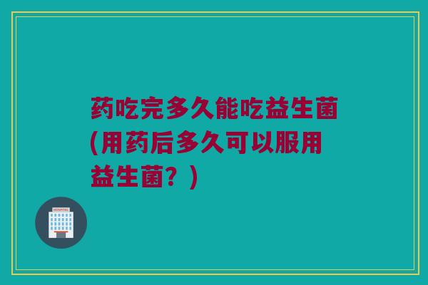 药吃完多久能吃益生菌(用药后多久可以服用益生菌？)