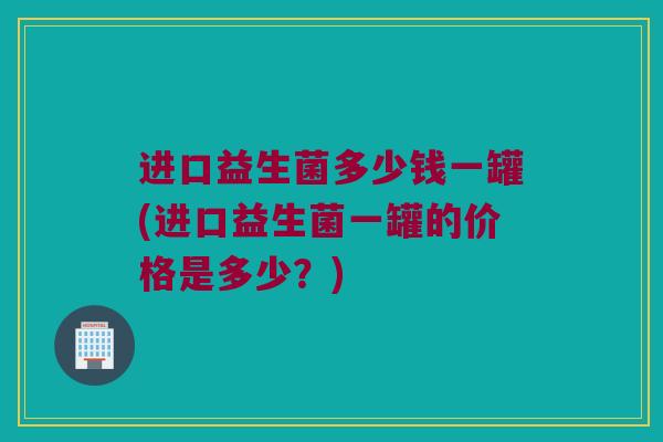 进口益生菌多少钱一罐(进口益生菌一罐的价格是多少？)
