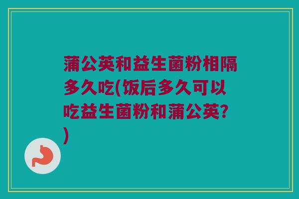 蒲公英和益生菌粉相隔多久吃(饭后多久可以吃益生菌粉和蒲公英？)