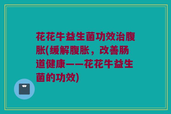 花花牛益生菌功效治腹胀(缓解腹胀，改善肠道健康——花花牛益生菌的功效)