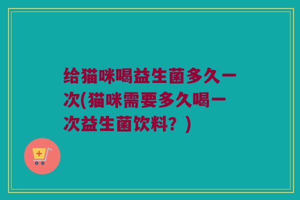 给猫咪喝益生菌多久一次(猫咪需要多久喝一次益生菌饮料？)