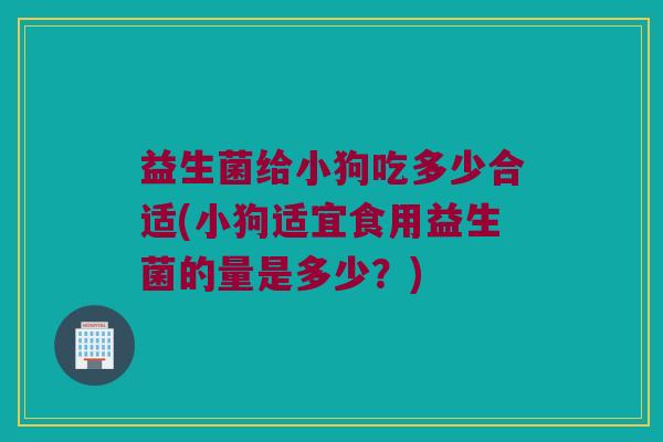 益生菌给小狗吃多少合适(小狗适宜食用益生菌的量是多少？)