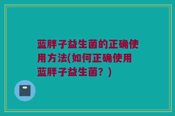 蓝胖子益生菌的正确使用方法(如何正确使用蓝胖子益生菌?) 蓝胖子益生菌的正确使用方法(如何正确使用蓝胖子益生菌?)