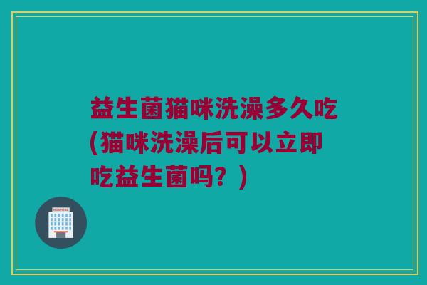 益生菌猫咪洗澡多久吃(猫咪洗澡后可以立即吃益生菌吗？)