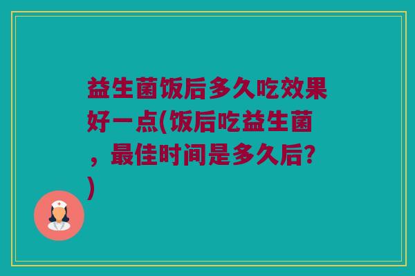 益生菌饭后多久吃效果好一点(饭后吃益生菌，最佳时间是多久后？)