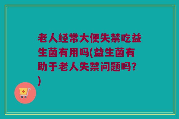 老人经常大便失禁吃益生菌有用吗(益生菌有助于老人失禁问题吗？)