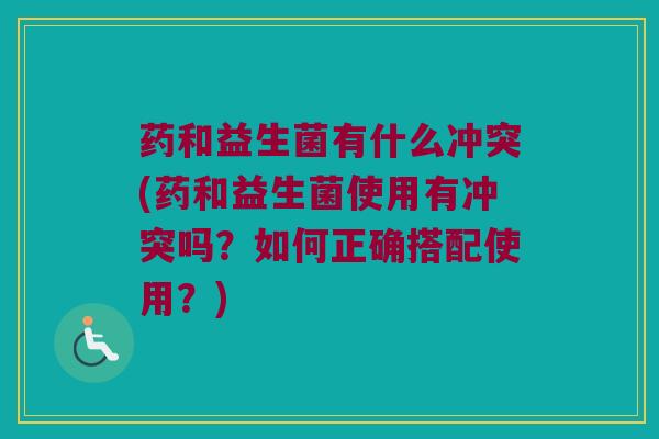 药和益生菌有什么冲突(药和益生菌使用有冲突吗？如何正确搭配使用？)