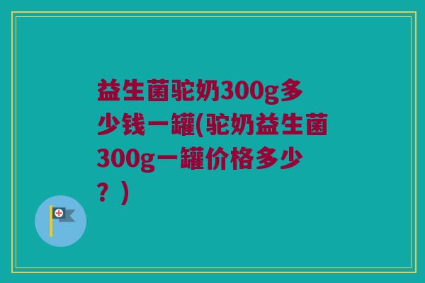 益生菌驼奶300g多少钱一罐(驼奶益生菌300g一罐价格多少？)