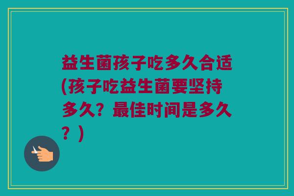 益生菌孩子吃多久合适(孩子吃益生菌要坚持多久？最佳时间是多久？)