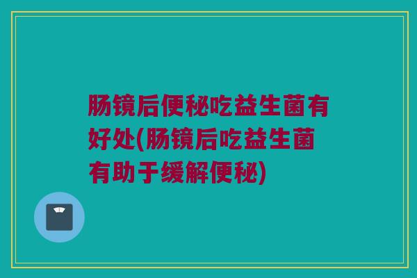 肠镜后便秘吃益生菌有好处(肠镜后吃益生菌有助于缓解便秘)