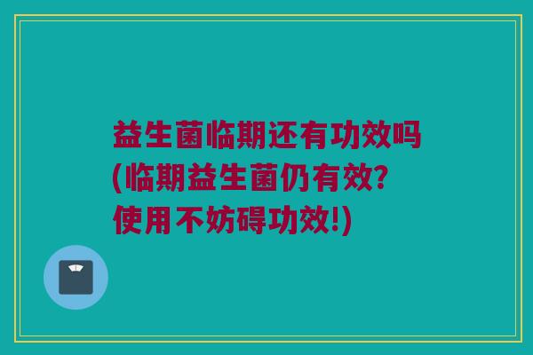 益生菌临期还有功效吗(临期益生菌仍有效？使用不妨碍功效!)