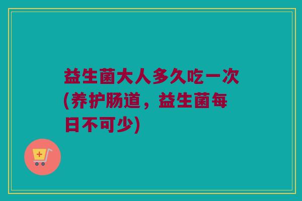 益生菌大人多久吃一次(养护肠道，益生菌每日不可少)