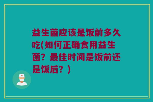 益生菌应该是饭前多久吃(如何正确食用益生菌？最佳时间是饭前还是饭后？)