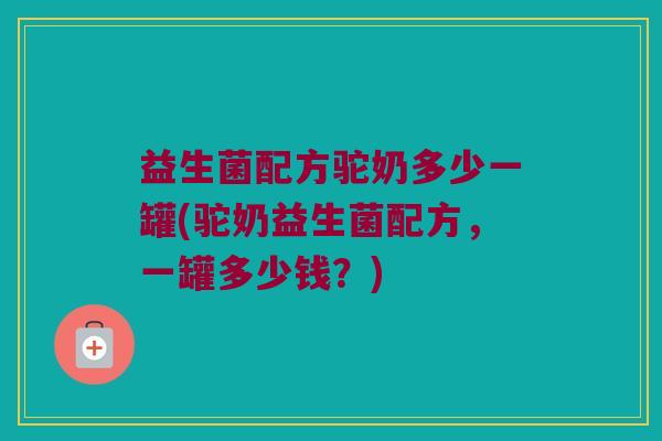 益生菌配方驼奶多少一罐(驼奶益生菌配方，一罐多少钱？)