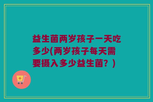 益生菌两岁孩子一天吃多少(两岁孩子每天需要摄入多少益生菌？)