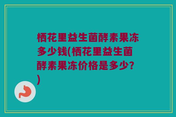栖花里益生菌酵素果冻多少钱(栖花里益生菌酵素果冻价格是多少？)