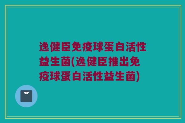 逸健臣免疫球蛋白活性益生菌(逸健臣推出免疫球蛋白活性益生菌)