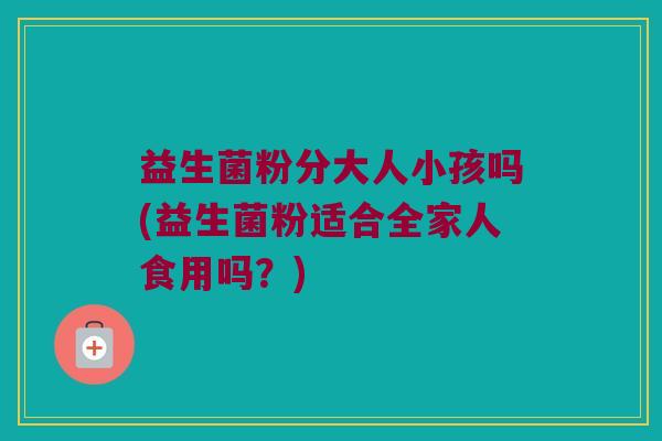 益生菌粉分大人小孩吗(益生菌粉适合全家人食用吗？)