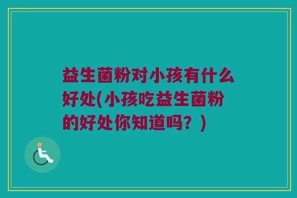 益生菌粉对小孩有什么好处(小孩吃益生菌粉的好处你知道吗？)