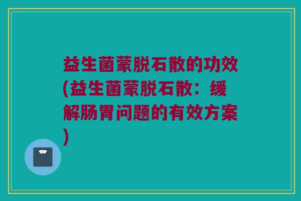 益生菌蒙脱石散的功效(益生菌蒙脱石散：缓解肠胃问题的有效方案)