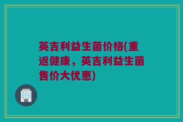 英吉利益生菌价格(重返健康，英吉利益生菌售价大优惠)