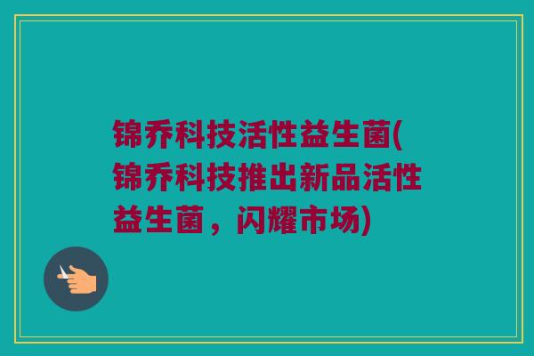 锦乔科技活性益生菌(锦乔科技推出新品活性益生菌,闪耀市场) 锦乔科技活性益生菌(锦乔科技推出新品活性益生菌,闪耀市场)
