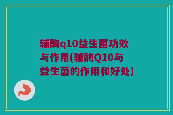 辅酶q10益生菌功效与作用(辅酶Q10与益生菌的作用和好处)