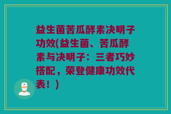 益生菌苦瓜酵素决明子功效(益生菌、苦瓜酵素与决明子：三者巧妙搭配，荣登健康功效代表！)