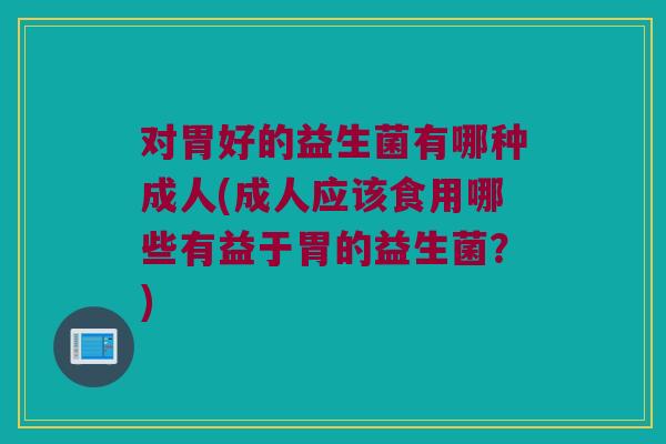 对胃好的益生菌有哪种成人(成人应该食用哪些有益于胃的益生菌？)