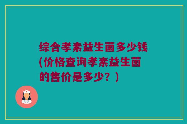 综合孝素益生菌多少钱(价格查询孝素益生菌的售价是多少？)