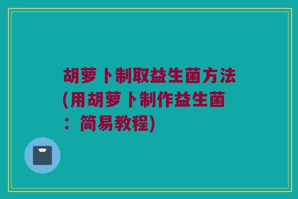 胡萝卜制取益生菌方法(用胡萝卜制作益生菌：简易教程)