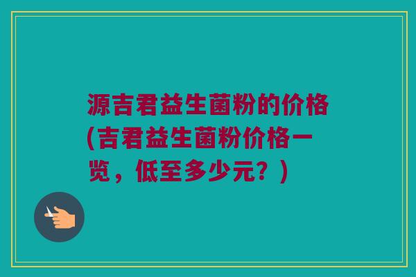 源吉君益生菌粉的价格(吉君益生菌粉价格一览，低至多少元？)