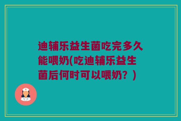 迪辅乐益生菌吃完多久能喂奶(吃迪辅乐益生菌后何时可以喂奶？)