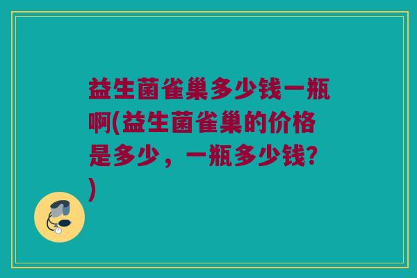 益生菌雀巢多少钱一瓶啊(益生菌雀巢的价格是多少，一瓶多少钱？)