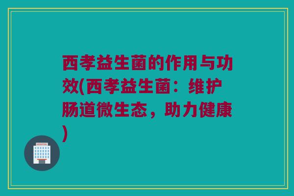 西孝益生菌的作用与功效(西孝益生菌：维护肠道微生态，助力健康)