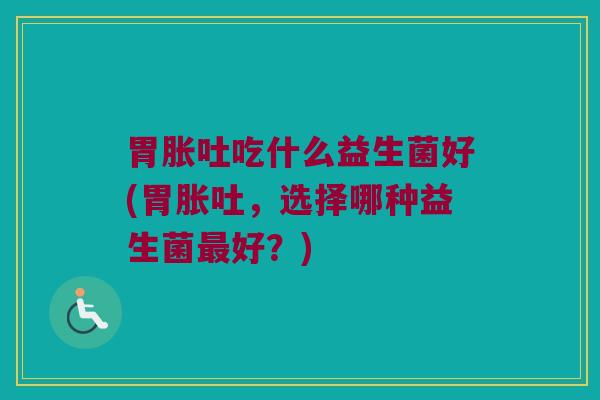胃胀吐吃什么益生菌好(胃胀吐，选择哪种益生菌最好？)
