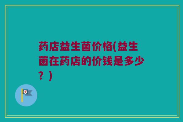药店益生菌价格(益生菌在药店的价钱是多少？)