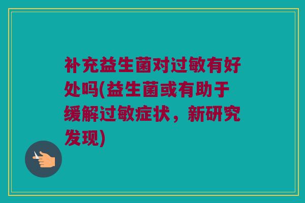 补充益生菌对过敏有好处吗(益生菌或有助于缓解过敏症状，新研究发现)