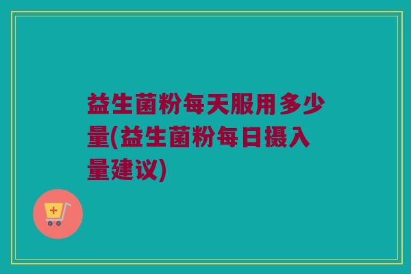 益生菌粉每天服用多少量(益生菌粉每日摄入量建议)