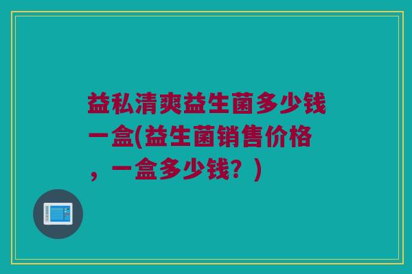 益私清爽益生菌多少钱一盒(益生菌销售价格，一盒多少钱？)