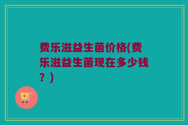 费乐滋益生菌价格(费乐滋益生菌现在多少钱？)