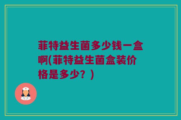 菲特益生菌多少钱一盒啊(菲特益生菌盒装价格是多少？)