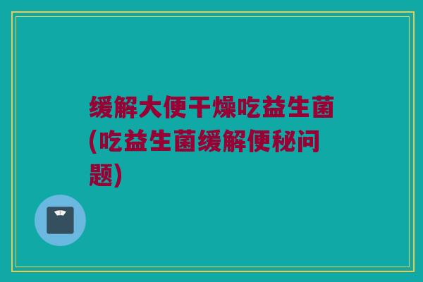 缓解大便干燥吃益生菌(吃益生菌缓解便秘问题)