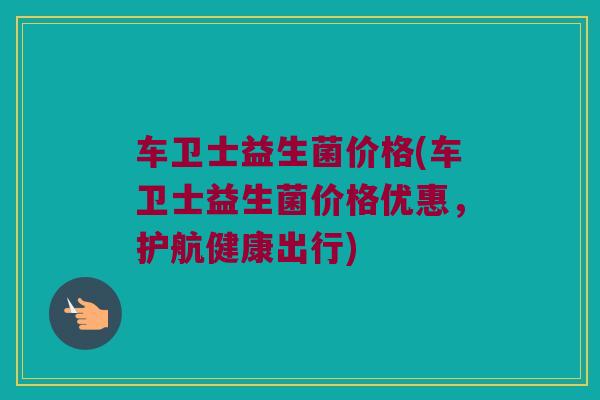 车卫士益生菌价格(车卫士益生菌价格优惠，护航健康出行)