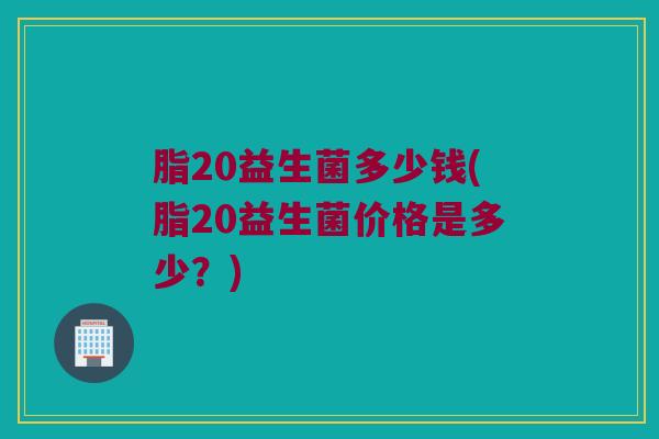 脂20益生菌多少钱(脂20益生菌价格是多少？)