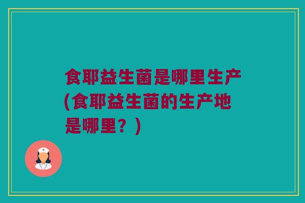 食耶益生菌是哪里生产(食耶益生菌的生产地是哪里？)