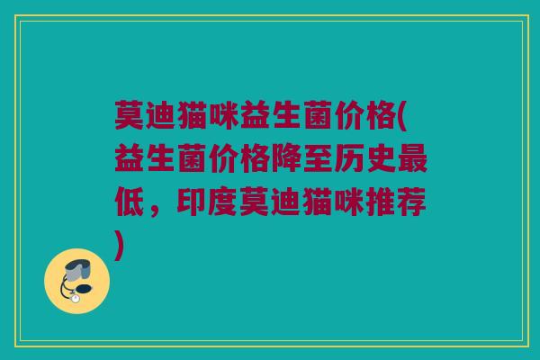 莫迪猫咪益生菌价格(益生菌价格降至历史最低，印度莫迪猫咪推荐)