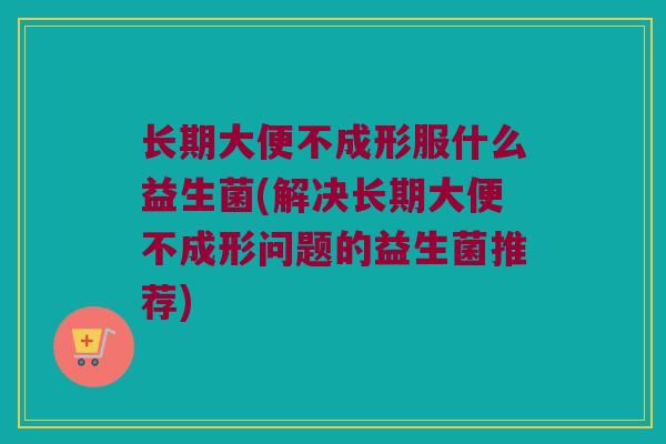 长期大便不成形服什么益生菌(解决长期大便不成形问题的益生菌推荐) 长期大便不成形服什么益生菌(解决长期大便不成形问题的益生菌推荐)