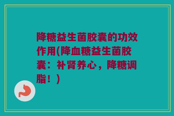 降糖益生菌胶囊的功效作用(降血糖益生菌胶囊：补肾养心，降糖调脂！)